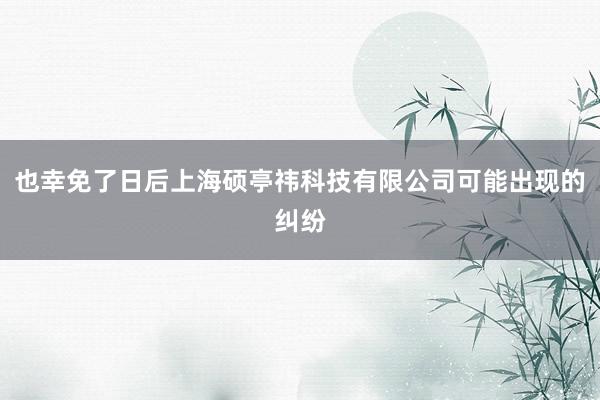 也幸免了日后上海硕亭祎科技有限公司可能出现的纠纷